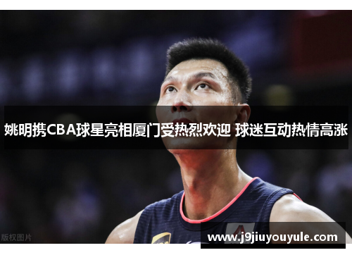 姚明携CBA球星亮相厦门受热烈欢迎 球迷互动热情高涨