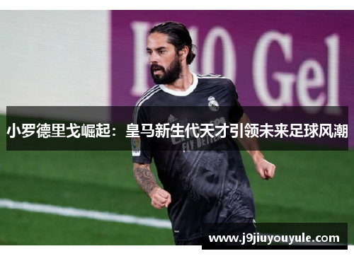 小罗德里戈崛起：皇马新生代天才引领未来足球风潮