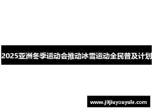 2025亚洲冬季运动会推动冰雪运动全民普及计划