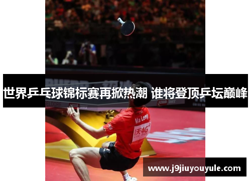 世界乒乓球锦标赛再掀热潮 谁将登顶乒坛巅峰