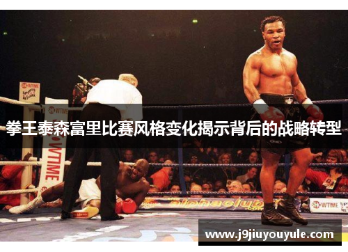 拳王泰森富里比赛风格变化揭示背后的战略转型