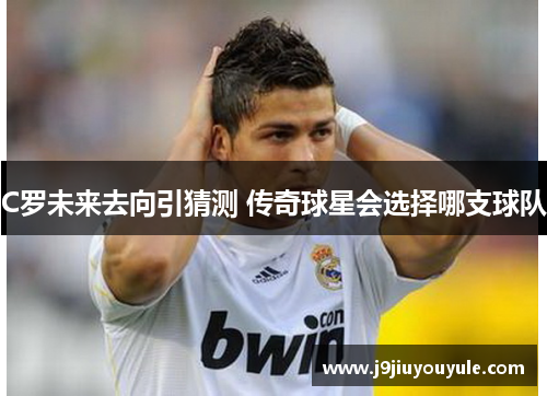 C罗未来去向引猜测 传奇球星会选择哪支球队