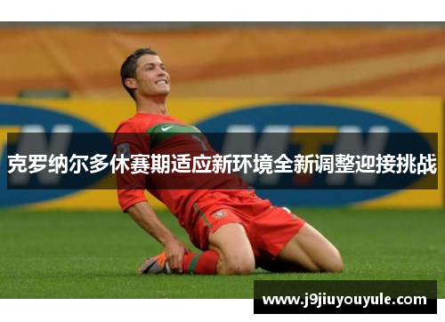 克罗纳尔多休赛期适应新环境全新调整迎接挑战