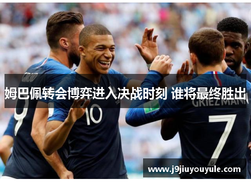 姆巴佩转会博弈进入决战时刻 谁将最终胜出