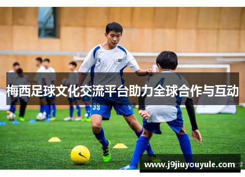 梅西足球文化交流平台助力全球合作与互动